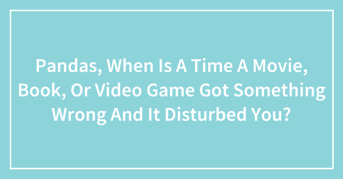 Pandas, When Is A Time A Movie, Book, Or Video Game Got Something Wrong And It Disturbed You? (Closed)