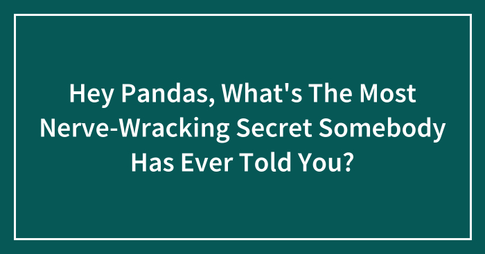Hey Pandas, What’s The Most Nerve-Wracking Secret Somebody Has Ever Told You? (Closed)
