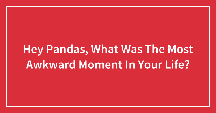 Hey Pandas, What Was The Most Awkward Moment In Your Life? (Closed)