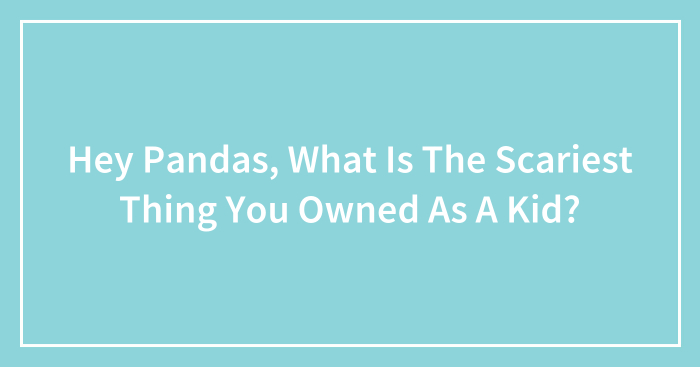 Hey Pandas, What Is The Scariest Thing You Owned As A Kid? (Closed)