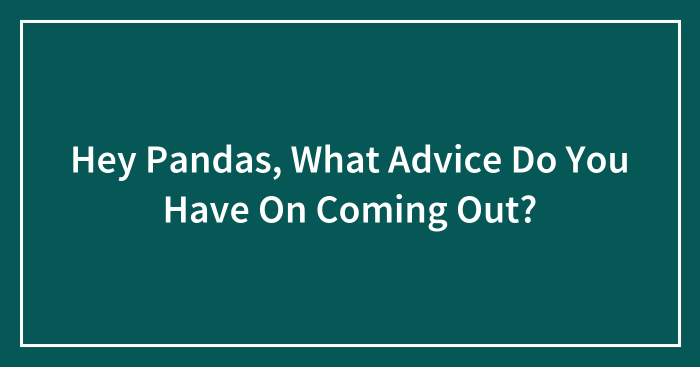 Hey Pandas, What Advice Do You Have On Coming Out? (Closed)