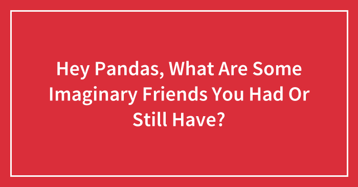 Hey Pandas, What Are Some Imaginary Friends You Had Or Still Have? (Closed)