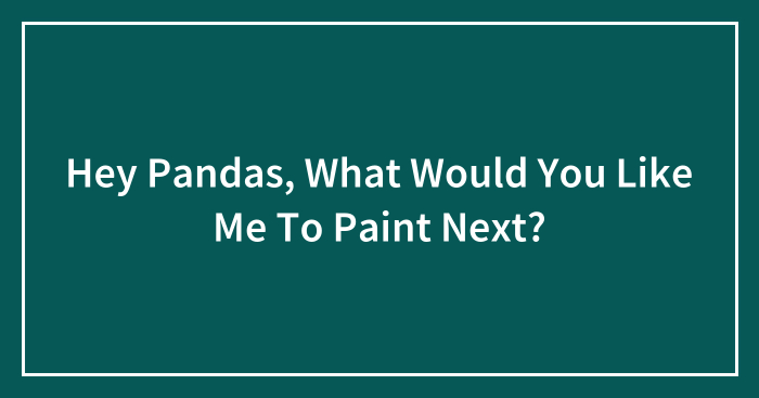 Hey Pandas, What Would You Like Me To Paint Next? (Closed)