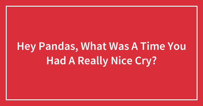 Hey Pandas, What Was A Time You Had A Really Nice Cry? (Closed)