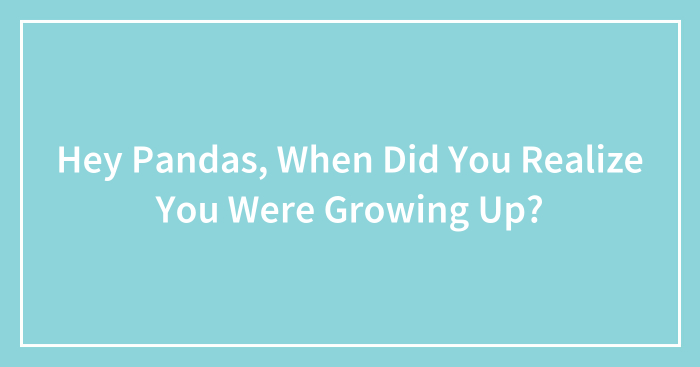 Hey Pandas, When Did You Realize You Were Growing Up? (Closed)