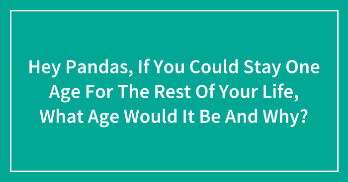 Hey Pandas, If You Could Stay One Age For The Rest Of Your Life, What Age Would It Be And Why? (Closed)