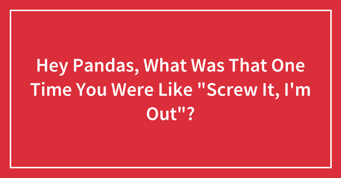 Hey Pandas, What Was That One Time You Were Like “Screw It, I’m Out”? (Closed)