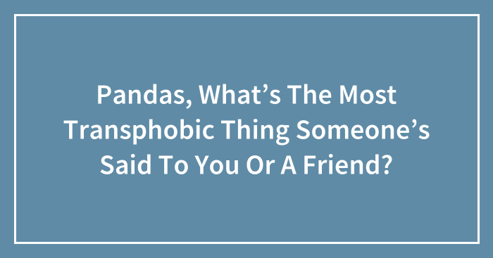 Pandas, What’s The Most Transphobic Thing Someone’s Said To You Or A Friend? (Closed)