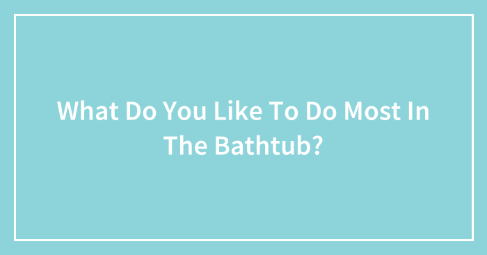 What Do You Like To Do Most In The Bathtub? (Closed)