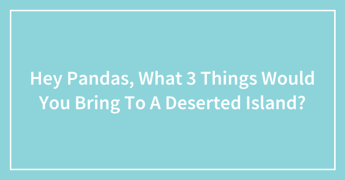 Hey Pandas, What 3 Things Would You Bring To A Deserted Island? (Closed)