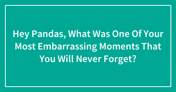 Hey Pandas, What Was One Of Your Most Embarrassing Moments That You Will Never Forget? (Closed)