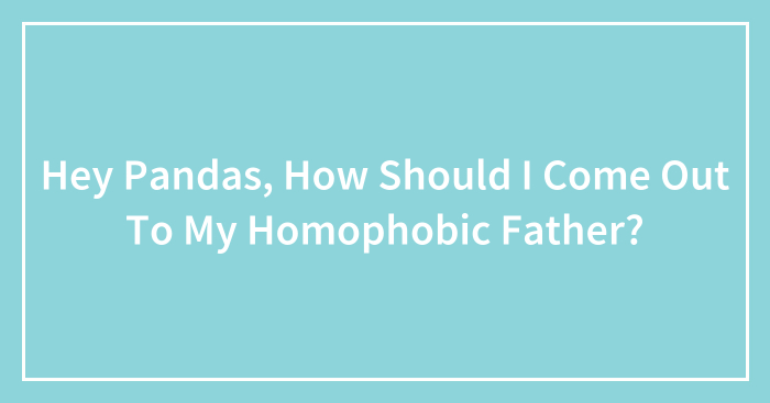 Hey Pandas, How Should I Come Out To My Homophobic Father? (Closed)