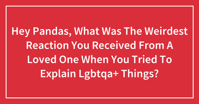 Hey Pandas, What Was The Weirdest Reaction You Received From A Loved One When You Tried To Explain Lgbtqa+ Things? (Closed)