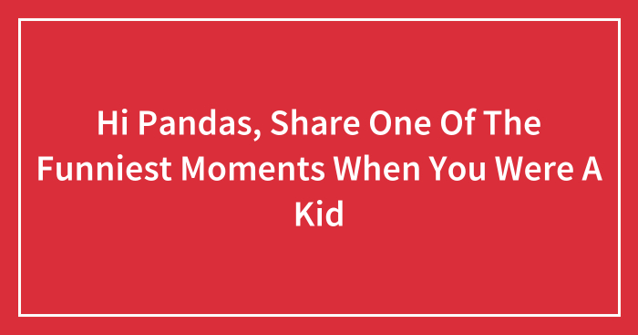 Hi Pandas, Share One Of The Funniest Moments When You Were A Kid (Closed)