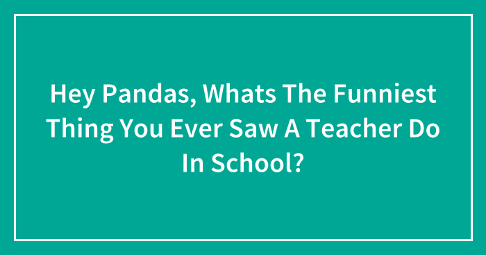 Hey Pandas, Whats The Funniest Thing You Ever Saw A Teacher Do In School? (Closed)
