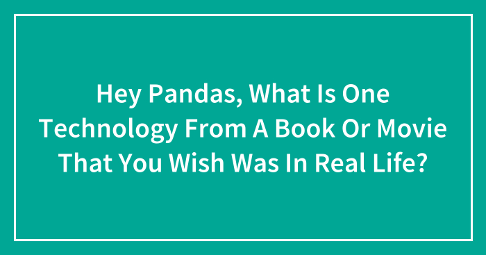 Hey Pandas, What Is One Technology From A Book Or Movie That You Wish Was In Real Life? (Closed)