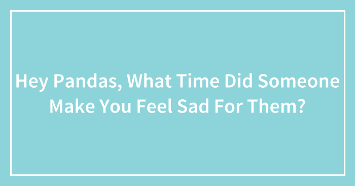 Hey Pandas, What Time Did Someone Make You Feel Sad For Them? (Closed)