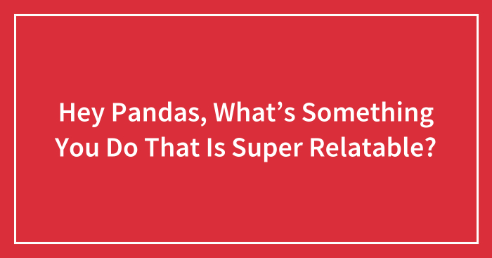 Hey Pandas, What’s Something You Do That Is Super Relatable? (Closed)