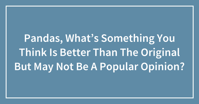 Pandas, What’s Something You Think Is Better Than The Original But May Not Be A Popular Opinion? (Closed)
