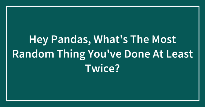 Hey Pandas, What’s The Most Random Thing You’ve Done At Least Twice? (Closed)