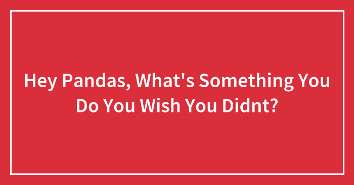 Hey Pandas, What’s Something You Do You Wish You Didnt? (Closed)