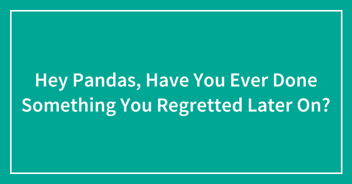 Hey Pandas, Have You Ever Done Something You Regretted Later On? (Closed)