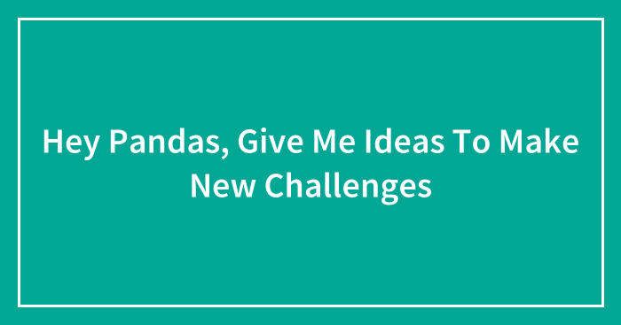 Hey Pandas, Give Me Ideas To Make New Challenges (Closed)