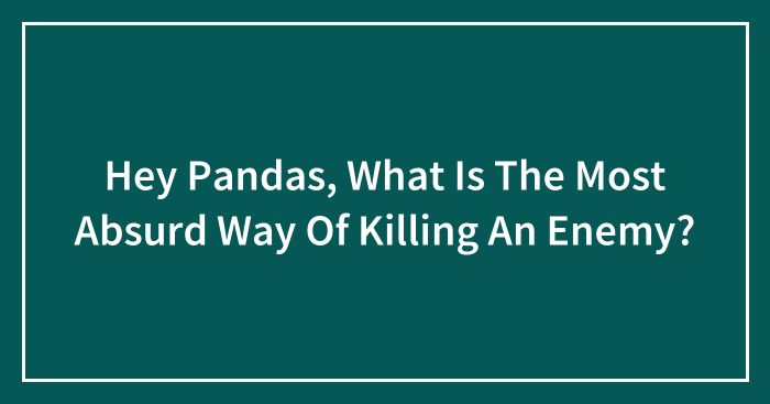 Hey Pandas, What Is The Most Absurd Way Of Killing An Enemy? (Closed)