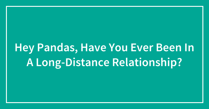 Hey Pandas, Have You Ever Been In A Long-Distance Relationship? (Closed)