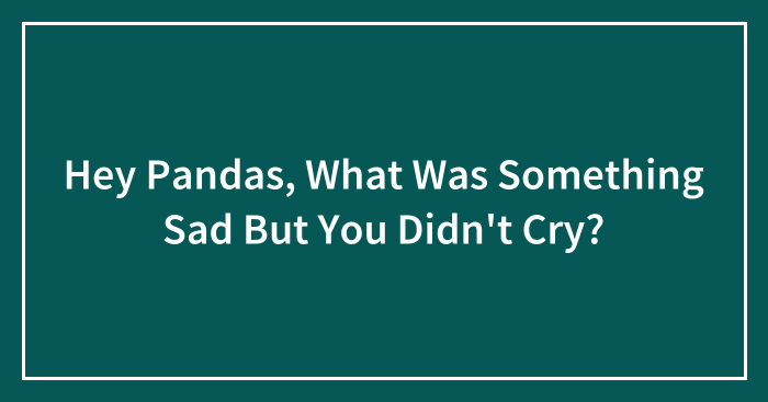 Hey Pandas, What Was Something Sad But You Didn’t Cry? (Closed)