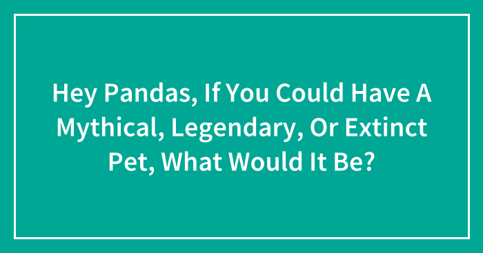 Hey Pandas, If You Could Have A Mythical, Legendary, Or Extinct Pet, What Would It Be? (Closed)