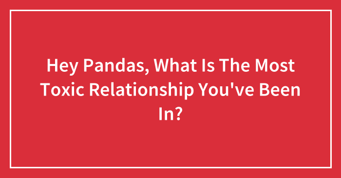 Hey Pandas, What Is The Most Toxic Relationship You’ve Been In? (Closed)