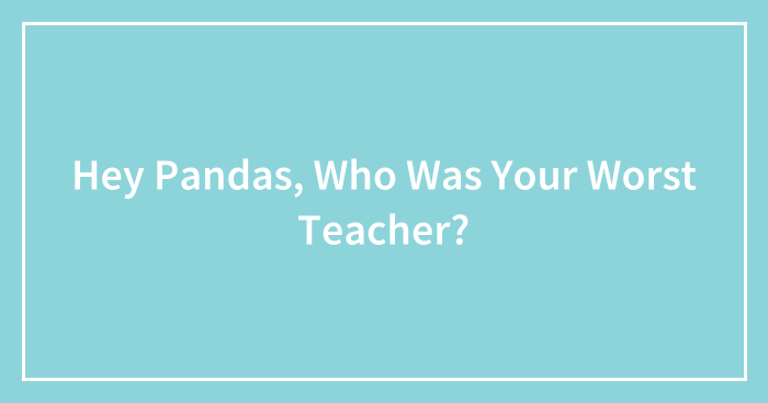 Hey Pandas, Who Was Your Worst Teacher? (Closed)