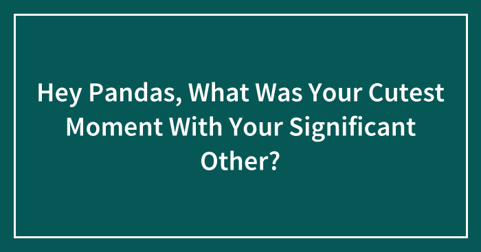 Hey Pandas, What Was Your Cutest Moment With Your Significant Other? (Closed)