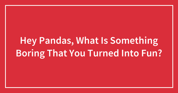 Hey Pandas, What Is Something Boring That You Turned Into Fun? (Closed)