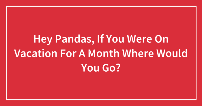 Hey Pandas, If You Were On Vacation For A Month Where Would You Go? (Closed)
