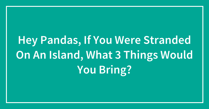 Hey Pandas, If You Were Stranded On An Island, What 3 Things Would You Bring? (Closed)