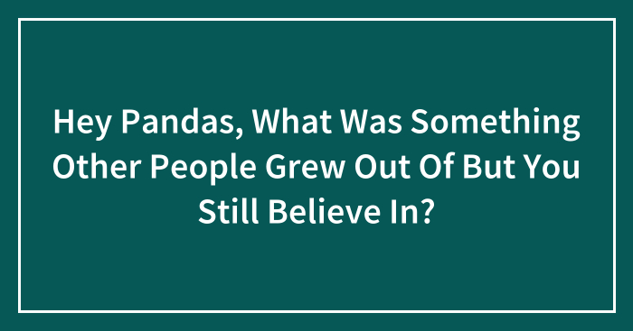 Hey Pandas, What Was Something Other People Grew Out Of But You Still Believe In? (Closed)