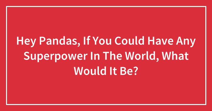 Hey Pandas, If You Could Have Any Superpower In The World, What Would It Be? (Closed)
