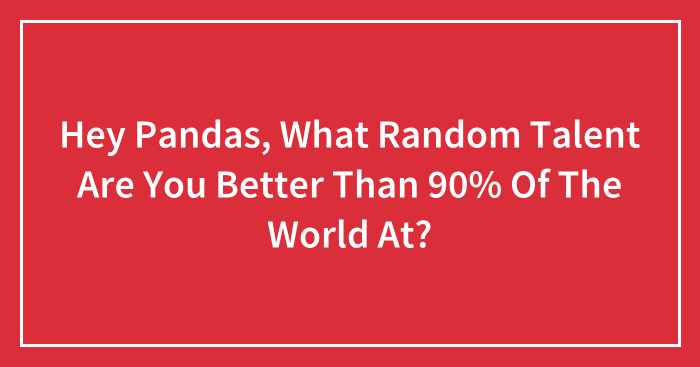 Hey Pandas, What Random Talent Are You Better Than 90% Of The World At? (Closed)