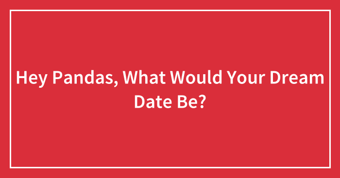 Hey Pandas, What Would Your Dream Date Be? (Closed)