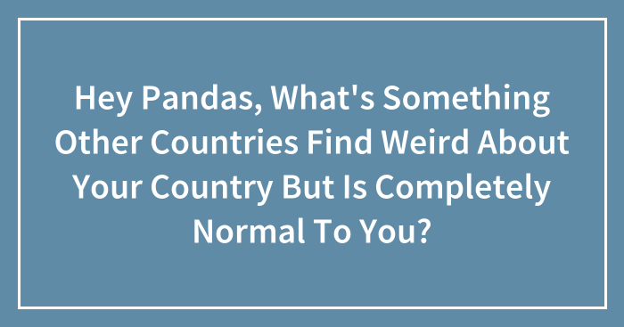 Hey Pandas, What’s Something Other Countries Find Weird About Your Country But Is Completely Normal To You? (Closed)