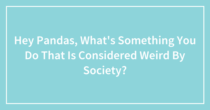 Hey Pandas, What’s Something You Do That Is Considered Weird By Society? (Closed)