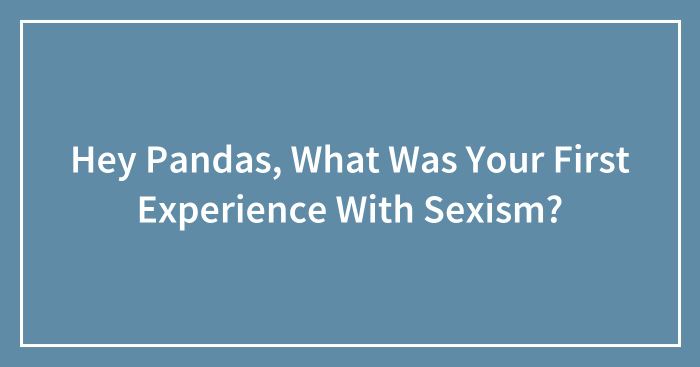 Hey Pandas, What Was Your First Experience With Sexism? (Closed)