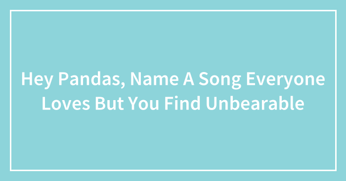 Hey Pandas, Name A Song Everyone Loves But You Find Unbearable (Closed)