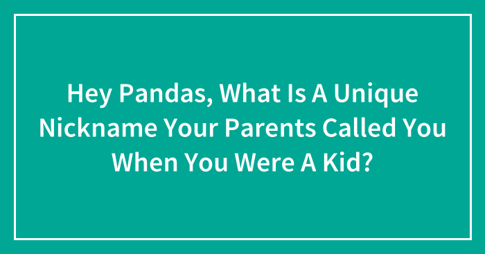 Hey Pandas, What Is A Unique Nickname Your Parents Called You When You Were A Kid? (Closed)