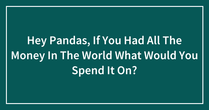 Hey Pandas, If You Had All The Money In The World What Would You Spend It On? (Closed)