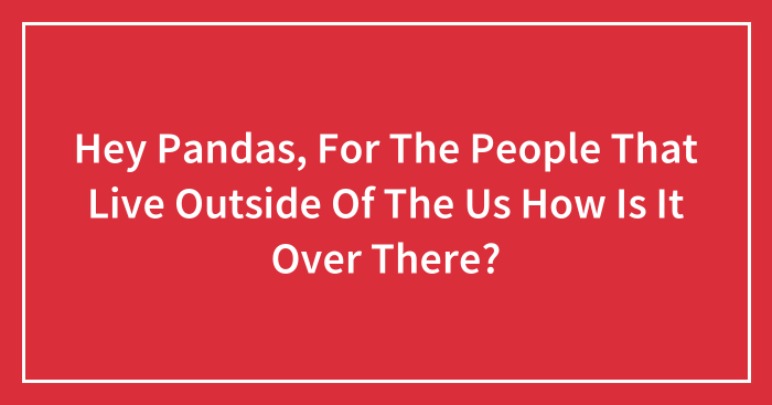 Hey Pandas, For The People That Live Outside Of The Us How Is It Over There? (Closed)