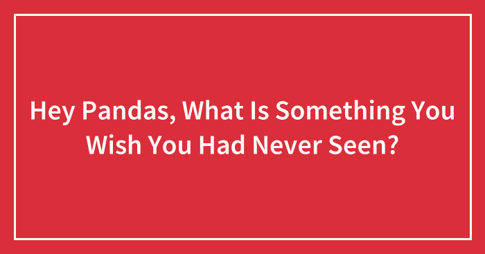 Hey Pandas, What Is Something You Wish You Had Never Seen? (Closed)
