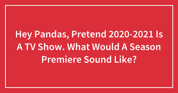 Hey Pandas, Pretend 2020-2021 Is A TV Show. What Would A Season Premiere Sound Like? (Closed)